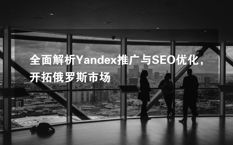 全面解析Yandex推广与SEO优化，开拓俄罗斯市场