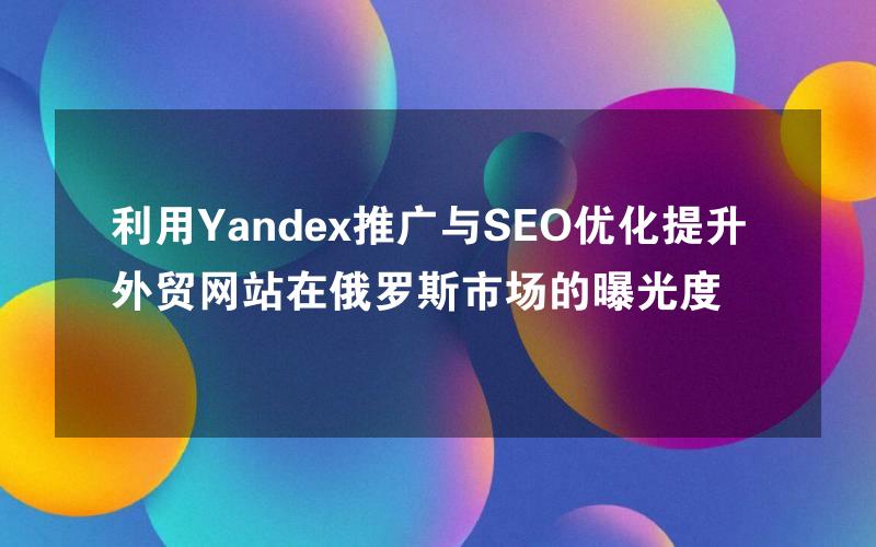 利用Yandex推广与SEO优化提升外贸网站在俄罗斯市场的曝光度