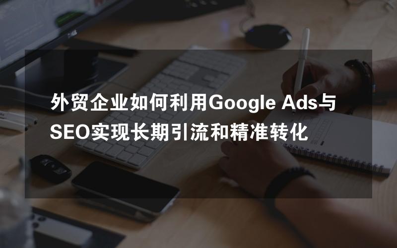 外贸企业如何利用Google Ads与SEO实现长期引流和精准转化