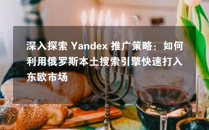 深入探索 Yandex 推广策略：如何利用俄罗斯本土搜索引擎快速打入东欧市场